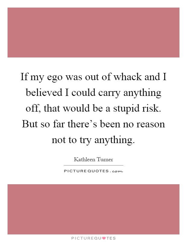 If my ego was out of whack and I believed I could carry anything off, that would be a stupid risk. But so far there's been no reason not to try anything Picture Quote #1