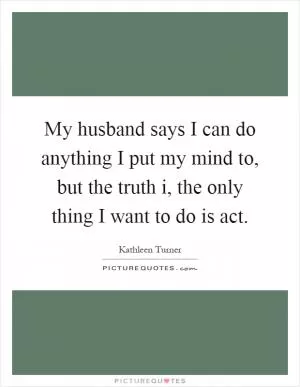 My husband says I can do anything I put my mind to, but the truth i, the only thing I want to do is act Picture Quote #1