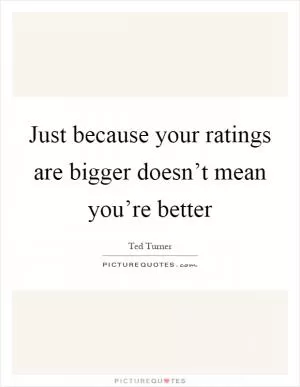 Just because your ratings are bigger doesn’t mean you’re better Picture Quote #1