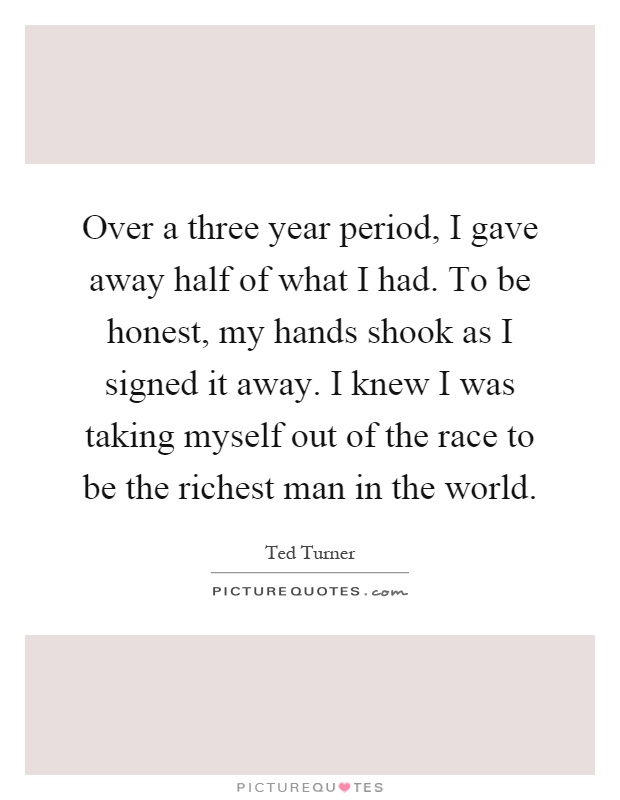 Over a three year period, I gave away half of what I had. To be honest, my hands shook as I signed it away. I knew I was taking myself out of the race to be the richest man in the world Picture Quote #1
