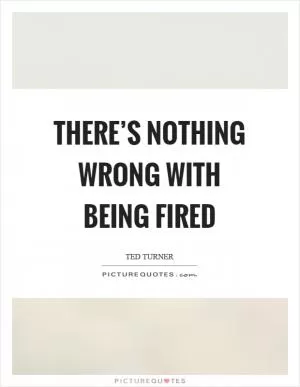 There’s nothing wrong with being fired Picture Quote #1