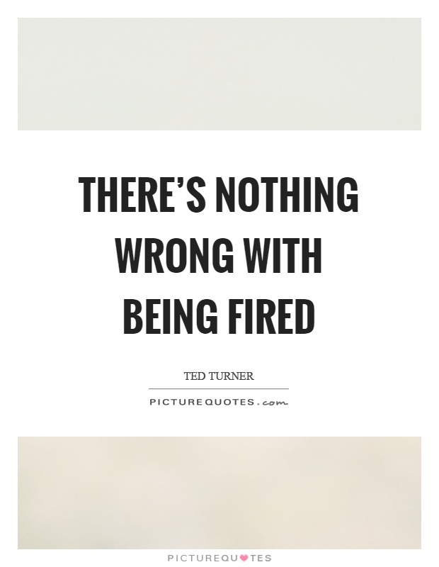 There's nothing wrong with being fired Picture Quote #1