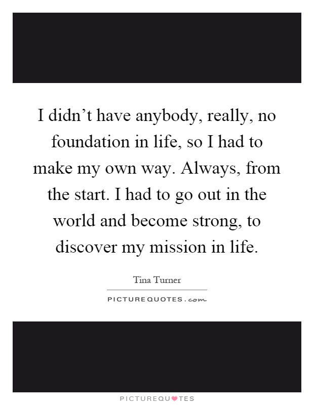 I didn't have anybody, really, no foundation in life, so I had to make my own way. Always, from the start. I had to go out in the world and become strong, to discover my mission in life Picture Quote #1