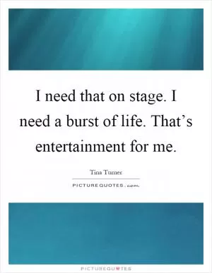I need that on stage. I need a burst of life. That’s entertainment for me Picture Quote #1