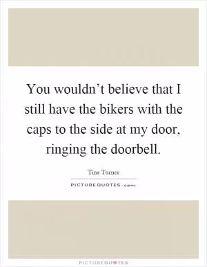You wouldn’t believe that I still have the bikers with the caps to the side at my door, ringing the doorbell Picture Quote #1