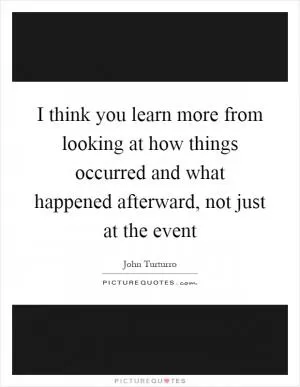 I think you learn more from looking at how things occurred and what happened afterward, not just at the event Picture Quote #1