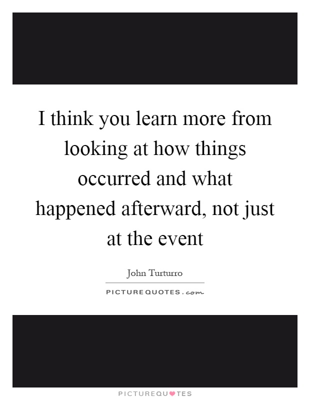 I think you learn more from looking at how things occurred and what happened afterward, not just at the event Picture Quote #1