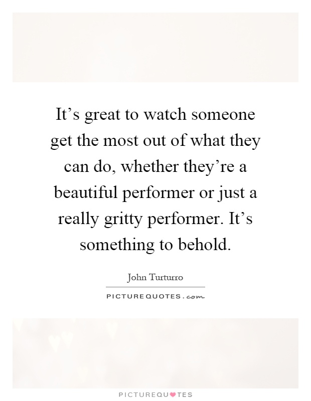 It's great to watch someone get the most out of what they can do, whether they're a beautiful performer or just a really gritty performer. It's something to behold Picture Quote #1