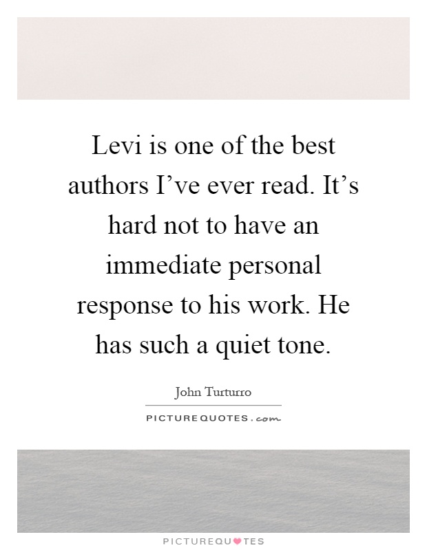 Levi is one of the best authors I've ever read. It's hard not to have an immediate personal response to his work. He has such a quiet tone Picture Quote #1