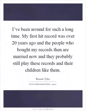 I’ve been around for such a long time. My first hit record was over 20 years ago and the people who bought my records then are married now and they probably still play these records and their children like them Picture Quote #1