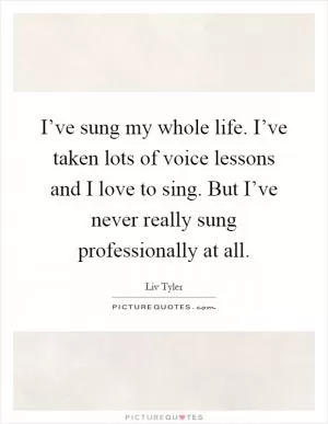 I’ve sung my whole life. I’ve taken lots of voice lessons and I love to sing. But I’ve never really sung professionally at all Picture Quote #1