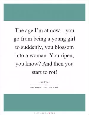 The age I’m at now... you go from being a young girl to suddenly, you blossom into a woman. You ripen, you know? And then you start to rot! Picture Quote #1