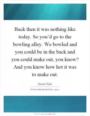 Back then it was nothing like today. So you’d go to the bowling alley. We bowled and you could be in the back and you could make out, you know? And you know how hot it was to make out Picture Quote #1