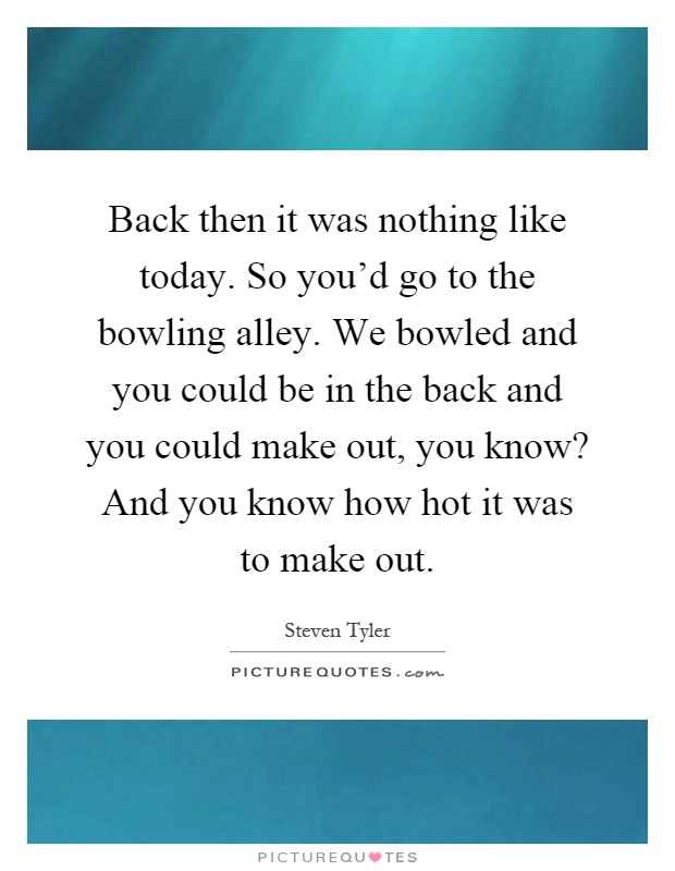 Back then it was nothing like today. So you'd go to the bowling alley. We bowled and you could be in the back and you could make out, you know? And you know how hot it was to make out Picture Quote #1