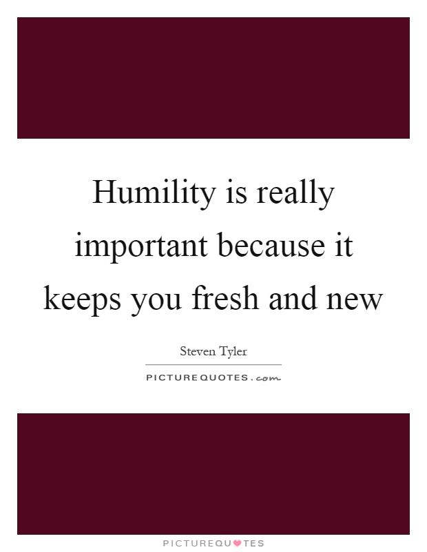 Humility is really important because it keeps you fresh and new ...
