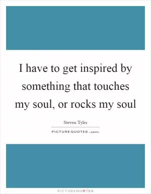 I have to get inspired by something that touches my soul, or rocks my soul Picture Quote #1