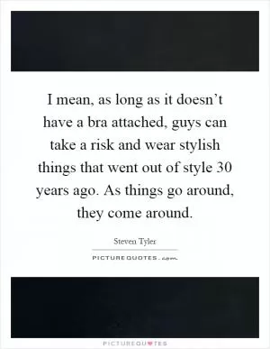 I mean, as long as it doesn’t have a bra attached, guys can take a risk and wear stylish things that went out of style 30 years ago. As things go around, they come around Picture Quote #1