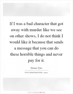 If I was a bad character that got away with murder like we see on other shows, I do not think I would like it because that sends a message that you can do these horrible things and never pay for it Picture Quote #1