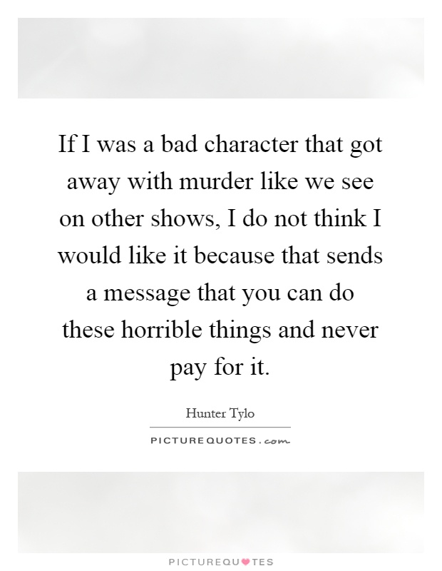 If I was a bad character that got away with murder like we see on other shows, I do not think I would like it because that sends a message that you can do these horrible things and never pay for it Picture Quote #1