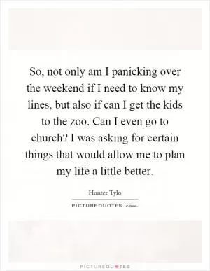 So, not only am I panicking over the weekend if I need to know my lines, but also if can I get the kids to the zoo. Can I even go to church? I was asking for certain things that would allow me to plan my life a little better Picture Quote #1