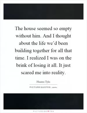 The house seemed so empty without him. And I thought about the life we’d been building together for all that time. I realized I was on the brink of losing it all. It just scared me into reality Picture Quote #1