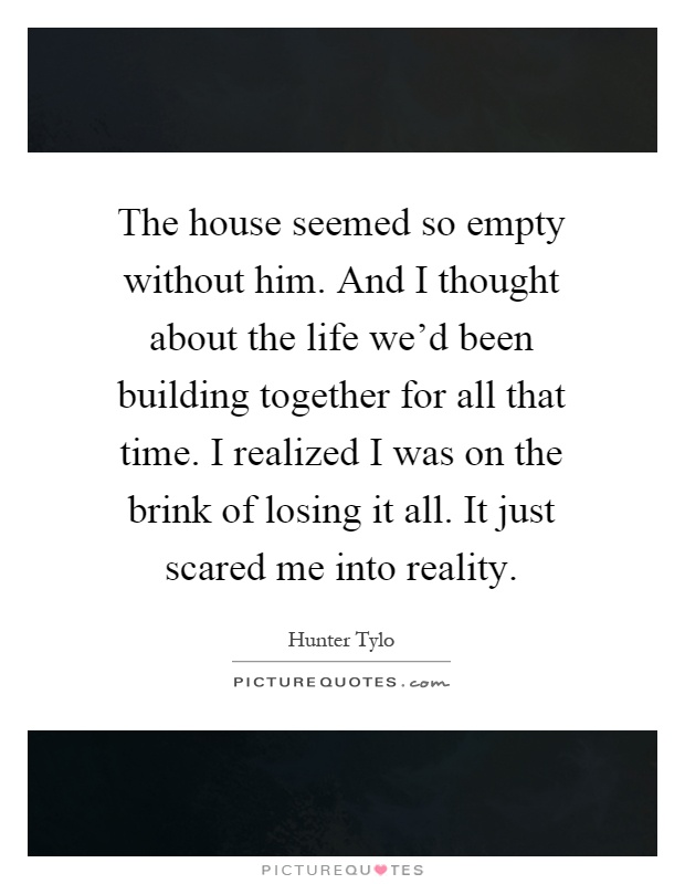 The house seemed so empty without him. And I thought about the life we'd been building together for all that time. I realized I was on the brink of losing it all. It just scared me into reality Picture Quote #1