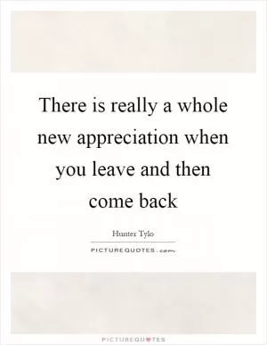 There is really a whole new appreciation when you leave and then come back Picture Quote #1