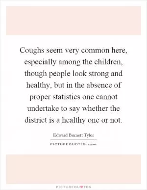 Coughs seem very common here, especially among the children, though people look strong and healthy, but in the absence of proper statistics one cannot undertake to say whether the district is a healthy one or not Picture Quote #1