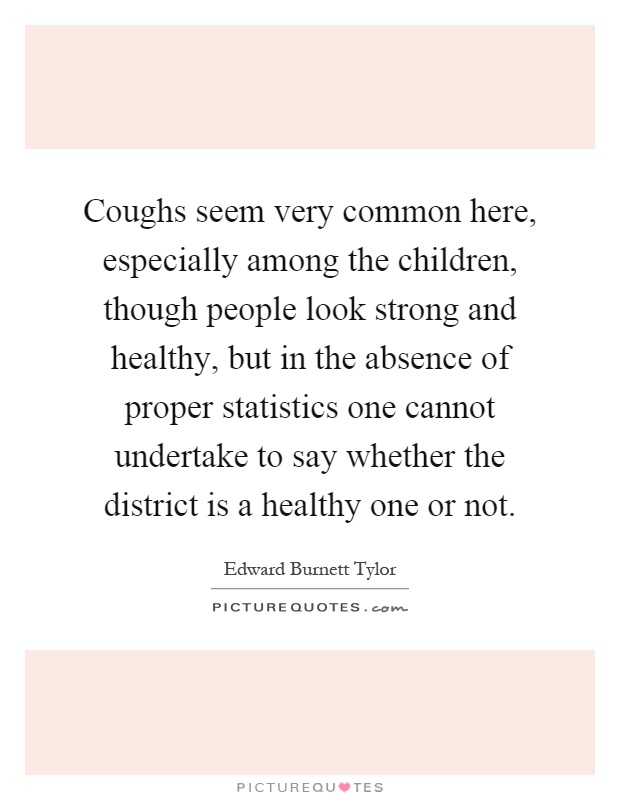 Coughs seem very common here, especially among the children, though people look strong and healthy, but in the absence of proper statistics one cannot undertake to say whether the district is a healthy one or not Picture Quote #1