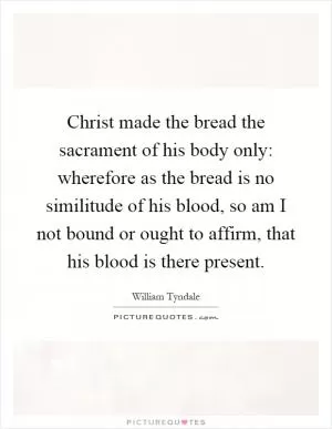 Christ made the bread the sacrament of his body only: wherefore as the bread is no similitude of his blood, so am I not bound or ought to affirm, that his blood is there present Picture Quote #1