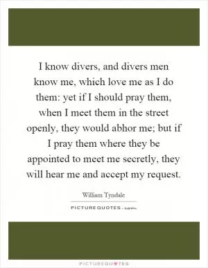 I know divers, and divers men know me, which love me as I do them: yet if I should pray them, when I meet them in the street openly, they would abhor me; but if I pray them where they be appointed to meet me secretly, they will hear me and accept my request Picture Quote #1