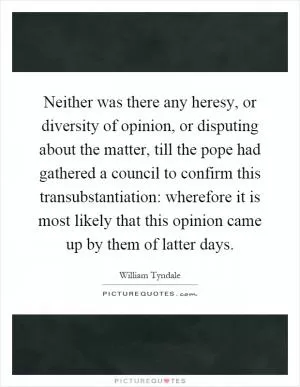 Neither was there any heresy, or diversity of opinion, or disputing about the matter, till the pope had gathered a council to confirm this transubstantiation: wherefore it is most likely that this opinion came up by them of latter days Picture Quote #1