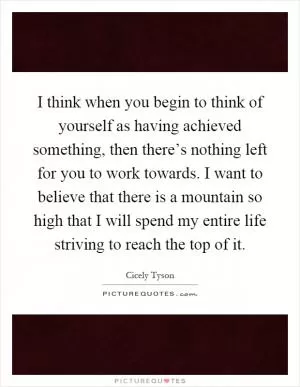 I think when you begin to think of yourself as having achieved something, then there’s nothing left for you to work towards. I want to believe that there is a mountain so high that I will spend my entire life striving to reach the top of it Picture Quote #1