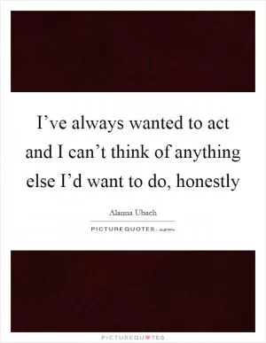 I’ve always wanted to act and I can’t think of anything else I’d want to do, honestly Picture Quote #1