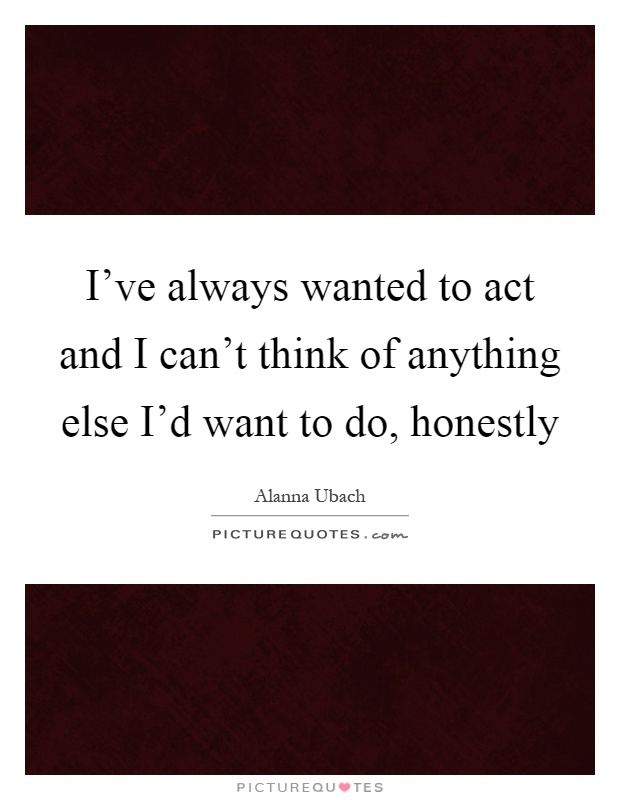 I've always wanted to act and I can't think of anything else I'd want to do, honestly Picture Quote #1