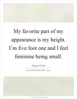My favorite part of my appearance is my height. I’m five foot one and I feel feminine being small Picture Quote #1