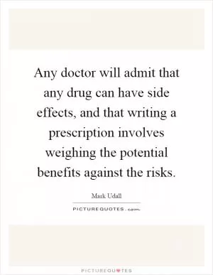 Any doctor will admit that any drug can have side effects, and that writing a prescription involves weighing the potential benefits against the risks Picture Quote #1