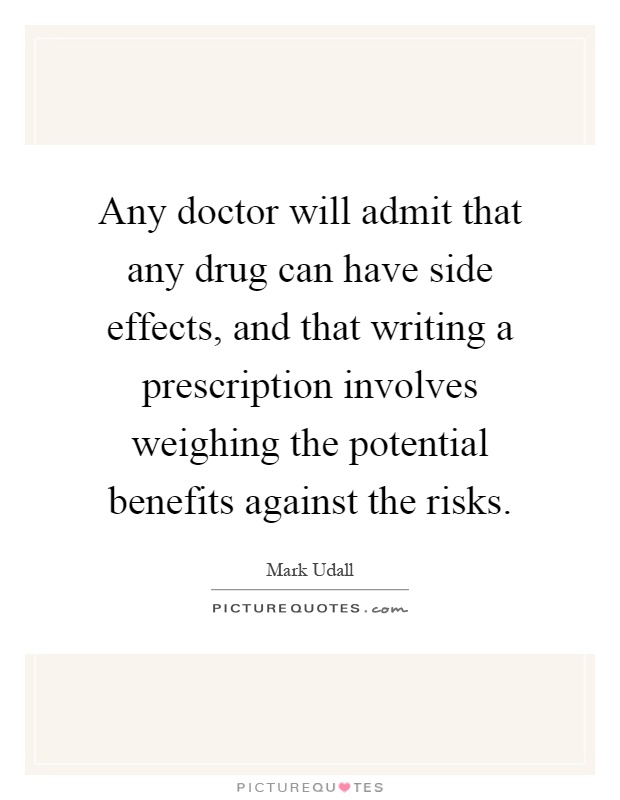 Any doctor will admit that any drug can have side effects, and that writing a prescription involves weighing the potential benefits against the risks Picture Quote #1