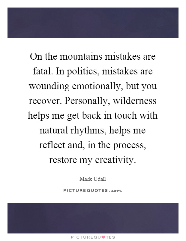 On the mountains mistakes are fatal. In politics, mistakes are wounding emotionally, but you recover. Personally, wilderness helps me get back in touch with natural rhythms, helps me reflect and, in the process, restore my creativity Picture Quote #1
