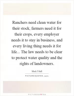 Ranchers need clean water for their stock, farmers need it for their crops, every employer needs it to stay in business, and every living thing needs it for life... The law needs to be clear to protect water quality and the rights of landowners Picture Quote #1