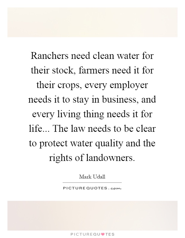 Ranchers need clean water for their stock, farmers need it for their crops, every employer needs it to stay in business, and every living thing needs it for life... The law needs to be clear to protect water quality and the rights of landowners Picture Quote #1