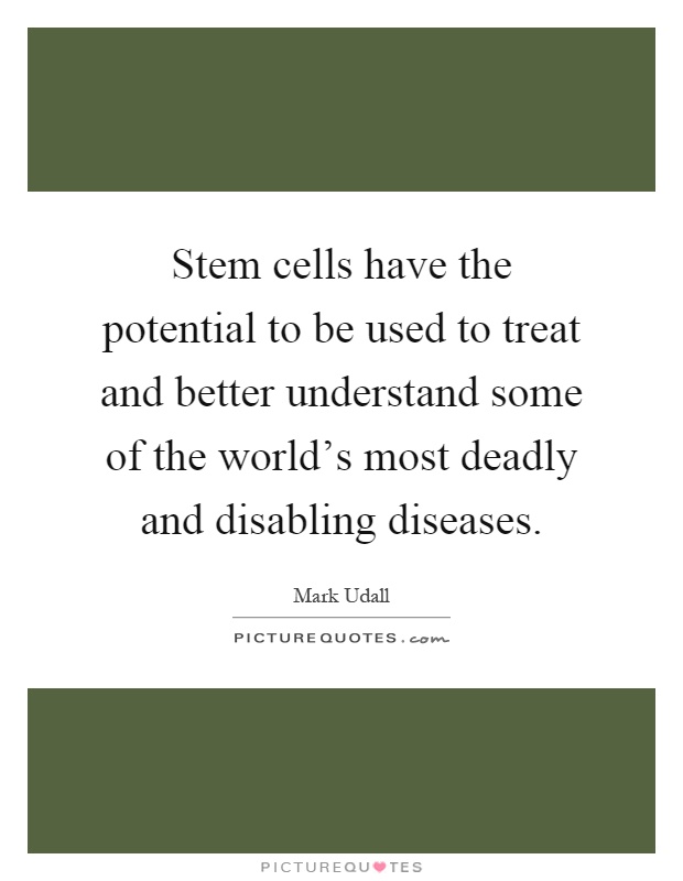 Stem cells have the potential to be used to treat and better understand some of the world's most deadly and disabling diseases Picture Quote #1