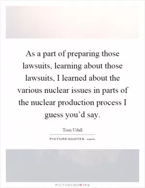 As a part of preparing those lawsuits, learning about those lawsuits, I learned about the various nuclear issues in parts of the nuclear production process I guess you’d say Picture Quote #1