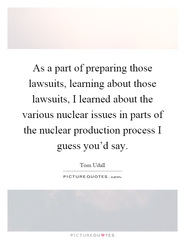 As a part of preparing those lawsuits, learning about those lawsuits, I learned about the various nuclear issues in parts of the nuclear production process I guess you'd say Picture Quote #1