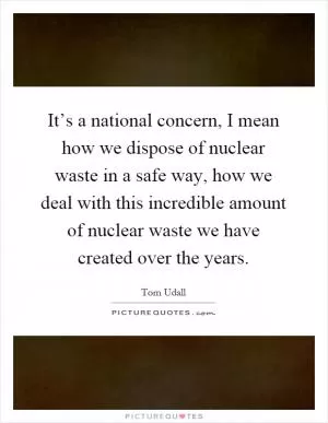 It’s a national concern, I mean how we dispose of nuclear waste in a safe way, how we deal with this incredible amount of nuclear waste we have created over the years Picture Quote #1