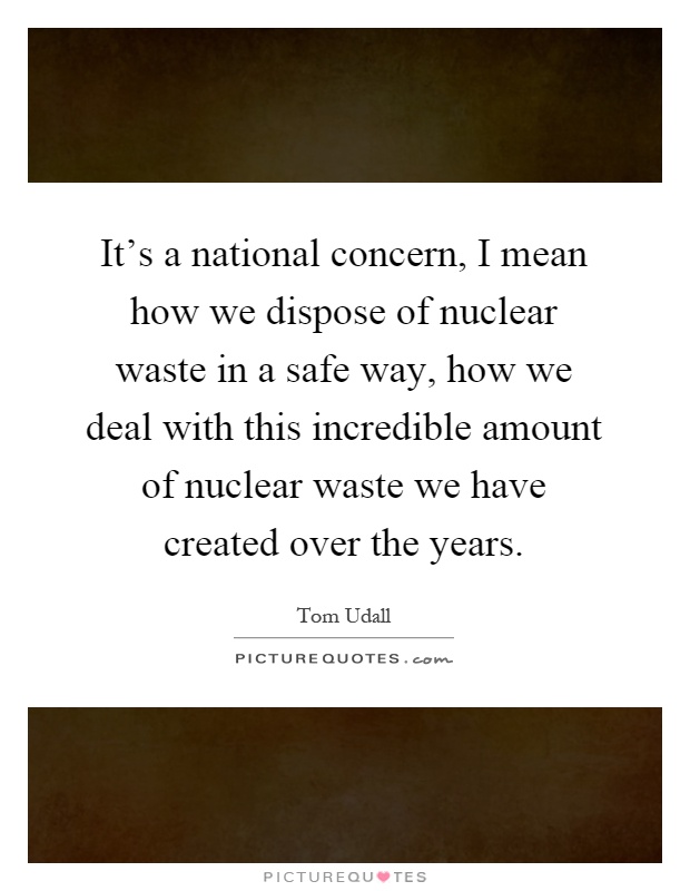 It's a national concern, I mean how we dispose of nuclear waste in a safe way, how we deal with this incredible amount of nuclear waste we have created over the years Picture Quote #1