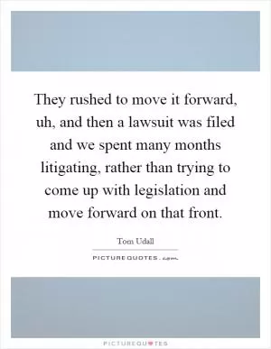 They rushed to move it forward, uh, and then a lawsuit was filed and we spent many months litigating, rather than trying to come up with legislation and move forward on that front Picture Quote #1