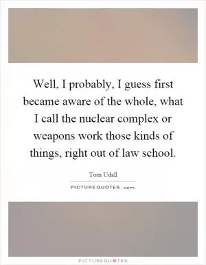 Well, I probably, I guess first became aware of the whole, what I call the nuclear complex or weapons work those kinds of things, right out of law school Picture Quote #1