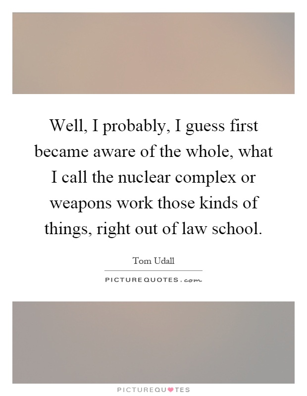 Well, I probably, I guess first became aware of the whole, what I call the nuclear complex or weapons work those kinds of things, right out of law school Picture Quote #1