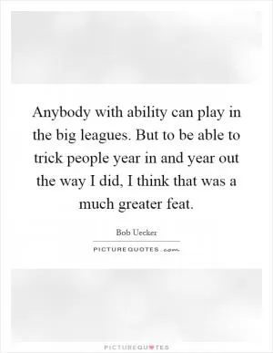 Anybody with ability can play in the big leagues. But to be able to trick people year in and year out the way I did, I think that was a much greater feat Picture Quote #1